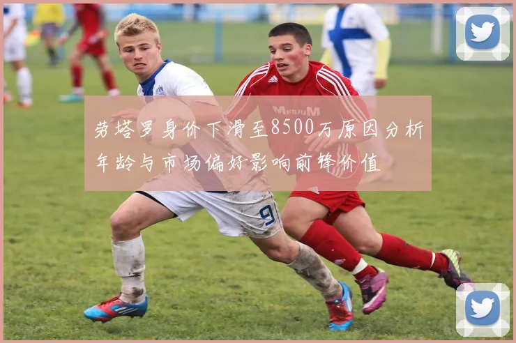 劳塔罗身价下滑至8500万原因分析年龄与市场偏好影响前锋价值