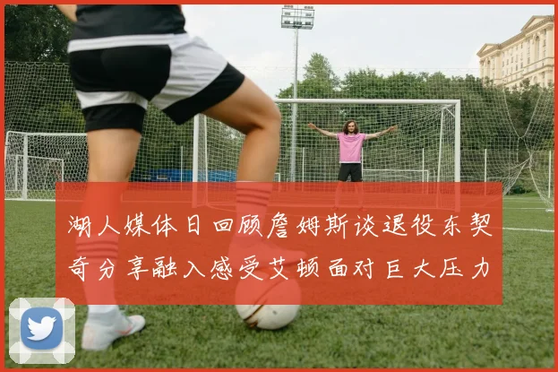 湖人媒体日回顾詹姆斯谈退役东契奇分享融入感受艾顿面对巨大压力