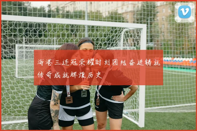 海港三连冠荣耀时刻团结奋进铸就传奇成就辉煌历史
