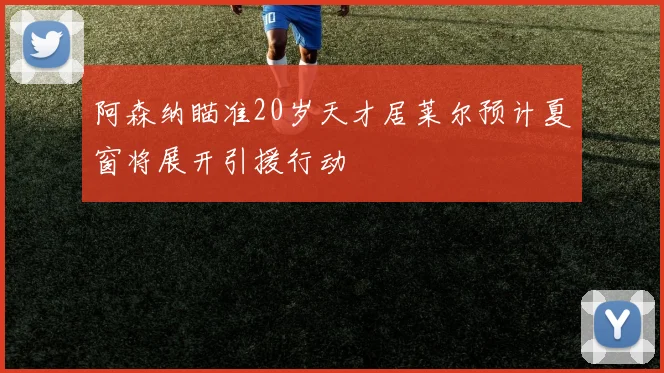 阿森纳瞄准20岁天才居莱尔预计夏窗将展开引援行动