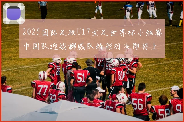 2025国际足联U17女足世界杯小组赛中国队迎战挪威队精彩对决即将上演