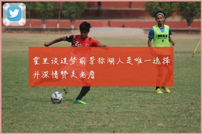 霍里谈追梦前景称湖人是唯一选择并深情赞美老詹