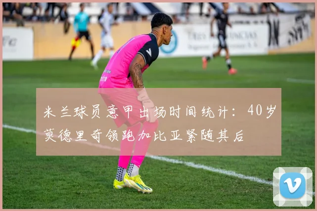 米兰球员意甲出场时间统计：40岁莫德里奇领跑加比亚紧随其后