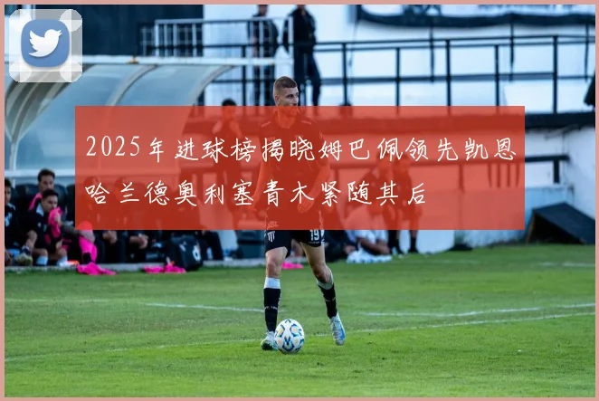 2025年进球榜揭晓姆巴佩领先凯恩哈兰德奥利塞青木紧随其后