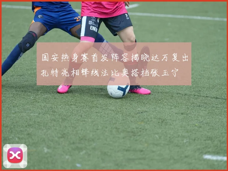 国安热身赛首发阵容揭晓达万复出孔特亮相锋线法比奥搭档张玉宁