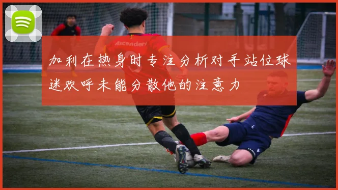 加利在热身时专注分析对手站位球迷欢呼未能分散他的注意力