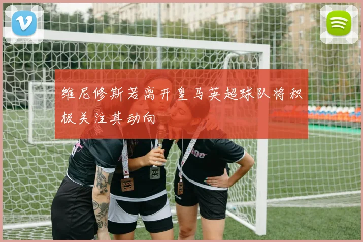 维尼修斯若离开皇马英超球队将积极关注其动向